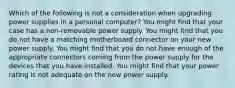 Which of the following is not a consideration when upgrading power supplies in a personal computer? You might find that your case has a non-removable power supply. You might find that you do not have a matching motherboard connector on your new power supply. You might find that you do not have enough of the appropriate connectors coming from the power supply for the devices that you have installed. You might find that your power rating is not adequate on the new power supply.