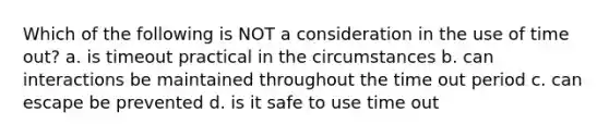 Which of the following is NOT a consideration in the use of time out? a. is timeout practical in the circumstances b. can interactions be maintained throughout the time out period c. can escape be prevented d. is it safe to use time out