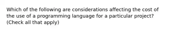 Which of the following are considerations affecting the cost of the use of a programming language for a particular project? (Check all that apply)