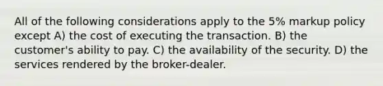 All of the following considerations apply to the 5% markup policy except A) the cost of executing the transaction. B) the customer's ability to pay. C) the availability of the security. D) the services rendered by the broker-dealer.