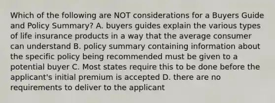 Which of the following are NOT considerations for a Buyers Guide and Policy Summary? A. buyers guides explain the various types of life insurance products in a way that the average consumer can understand B. policy summary containing information about the specific policy being recommended must be given to a potential buyer C. Most states require this to be done before the applicant's initial premium is accepted D. there are no requirements to deliver to the applicant