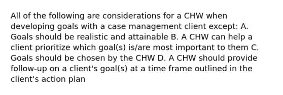 All of the following are considerations for a CHW when developing goals with a case management client except: A. Goals should be realistic and attainable B. A CHW can help a client prioritize which goal(s) is/are most important to them C. Goals should be chosen by the CHW D. A CHW should provide follow-up on a client's goal(s) at a time frame outlined in the client's action plan