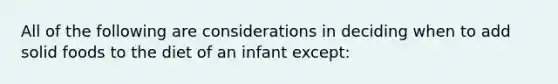 All of the following are considerations in deciding when to add solid foods to the diet of an infant except: