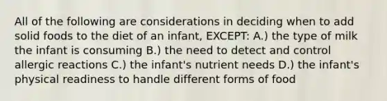 All of the following are considerations in deciding when to add solid foods to the diet of an infant, EXCEPT: A.) the type of milk the infant is consuming B.) the need to detect and control allergic reactions C.) the infant's nutrient needs D.) the infant's physical readiness to handle different forms of food