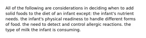 All of the following are considerations in deciding when to add solid foods to the diet of an infant except: the infant's nutrient needs. the infant's physical readiness to handle different forms of food. the need to detect and control allergic reactions. the type of milk the infant is consuming.