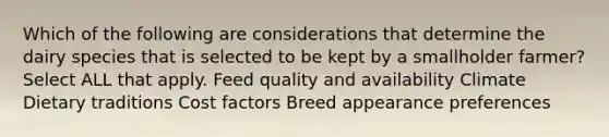 Which of the following are considerations that determine the dairy species that is selected to be kept by a smallholder farmer? Select ALL that apply. Feed quality and availability Climate Dietary traditions Cost factors Breed appearance preferences