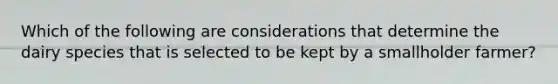 Which of the following are considerations that determine the dairy species that is selected to be kept by a smallholder farmer?