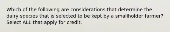 Which of the following are considerations that determine the dairy species that is selected to be kept by a smallholder farmer? Select ALL that apply for credit.