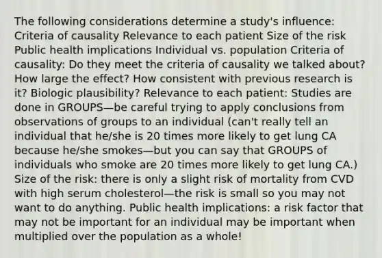 The following considerations determine a study's influence: Criteria of causality Relevance to each patient Size of the risk Public health implications Individual vs. population Criteria of causality: Do they meet the criteria of causality we talked about? How large the effect? How consistent with previous research is it? Biologic plausibility? Relevance to each patient: Studies are done in GROUPS—be careful trying to apply conclusions from observations of groups to an individual (can't really tell an individual that he/she is 20 times more likely to get lung CA because he/she smokes—but you can say that GROUPS of individuals who smoke are 20 times more likely to get lung CA.) Size of the risk: there is only a slight risk of mortality from CVD with high serum cholesterol—the risk is small so you may not want to do anything. Public health implications: a risk factor that may not be important for an individual may be important when multiplied over the population as a whole!