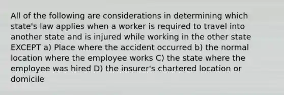 All of the following are considerations in determining which state's law applies when a worker is required to travel into another state and is injured while working in the other state EXCEPT a) Place where the accident occurred b) the normal location where the employee works C) the state where the employee was hired D) the insurer's chartered location or domicile