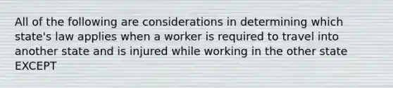 All of the following are considerations in determining which state's law applies when a worker is required to travel into another state and is injured while working in the other state EXCEPT