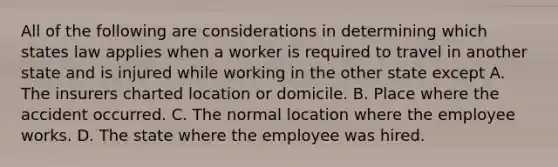 All of the following are considerations in determining which states law applies when a worker is required to travel in another state and is injured while working in the other state except A. The insurers charted location or domicile. B. Place where the accident occurred. C. The normal location where the employee works. D. The state where the employee was hired.