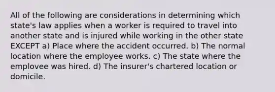 All of the following are considerations in determining which state's law applies when a worker is required to travel into another state and is injured while working in the other state EXCEPT a) Place where the accident occurred. b) The normal location where the employee works. c) The state where the emplovee was hired. d) The insurer's chartered location or domicile.