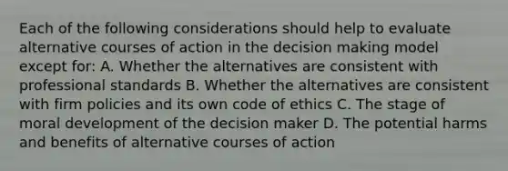 Each of the following considerations should help to evaluate alternative courses of action in the decision making model except for: A. Whether the alternatives are consistent with professional standards B. Whether the alternatives are consistent with firm policies and its own code of ethics C. The stage of moral development of the decision maker D. The potential harms and benefits of alternative courses of action