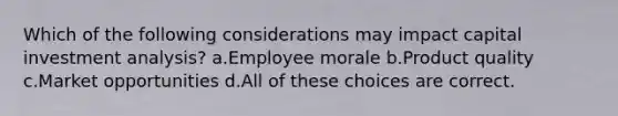 Which of the following considerations may impact capital investment analysis? a.Employee morale b.Product quality c.Market opportunities d.All of these choices are correct.