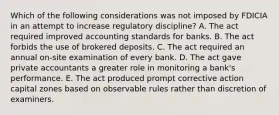 Which of the following considerations was not imposed by FDICIA in an attempt to increase regulatory discipline? A. The act required improved accounting standards for banks. B. The act forbids the use of brokered deposits. C. The act required an annual on-site examination of every bank. D. The act gave private accountants a greater role in monitoring a bank's performance. E. The act produced prompt corrective action capital zones based on observable rules rather than discretion of examiners.