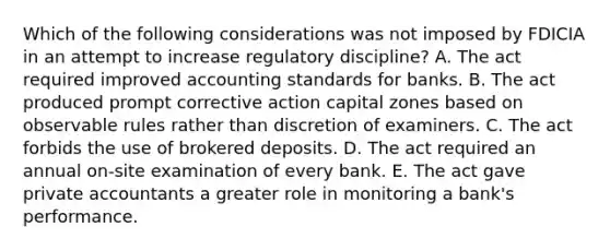 Which of the following considerations was not imposed by FDICIA in an attempt to increase regulatory discipline? A. The act required improved accounting standards for banks. B. The act produced prompt corrective action capital zones based on observable rules rather than discretion of examiners. C. The act forbids the use of brokered deposits. D. The act required an annual on-site examination of every bank. E. The act gave private accountants a greater role in monitoring a bank's performance.