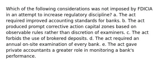 Which of the following considerations was not imposed by FDICIA in an attempt to increase regulatory discipline? a. The act required improved accounting standards for banks. b. The act produced prompt corrective action capital zones based on observable rules rather than discretion of examiners. c. The act forbids the use of brokered deposits. d. The act required an annual on-site examination of every bank. e. The act gave private accountants a greater role in monitoring a bank's performance.