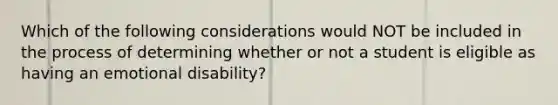 Which of the following considerations would NOT be included in the process of determining whether or not a student is eligible as having an emotional disability?