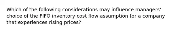 Which of the following considerations may influence managers' choice of the FIFO inventory cost flow assumption for a company that experiences rising prices?