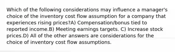 Which of the following considerations may influence a manager's choice of the inventory cost flow assumption for a company that experiences rising prices?A) Compensation/bonus tied to reported income.B) Meeting earnings targets. C) Increase stock prices.D) All of the other answers are considerations for the choice of inventory cost flow assumptions.