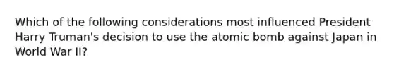 Which of the following considerations most influenced President Harry Truman's decision to use the atomic bomb against Japan in World War II?