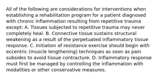 All of the following are considerations for interventions when establishing a rehabilitation program for a patient diagnosed with chronic inflammation resulting from repetitive trauma except: A. Tissues subjected to repetitive trauma may never completely heal. B. Connective tissue sustains structural weakening as a result of the perpetuated inflammatory tissue response. C. Initiation of resistance exercise should begin with eccentric (muscle lengthening) techniques as soon as pain subsides to avoid tissue contracture. D. Inflammatory response must first be managed by controlling the inflammation with modalities or other conservative measures.