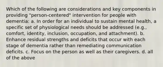 Which of the following are considerations and key components in providing "person-centered" intervention for people with dementia: a. In order for an individual to sustain mental health, a specific set of physiological needs should be addressed (e.g., comfort, identity, inclusion, occupation, and attachment). b. Enhance residual strengths and deficits that occur with each stage of dementia rather than remediating communication deficits. c. Focus on the person as well as their caregivers. d. all of the above