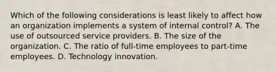 Which of the following considerations is least likely to affect how an organization implements a system of internal control? A. The use of outsourced service providers. B. The size of the organization. C. The ratio of full-time employees to part-time employees. D. Technology innovation.