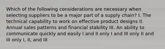 Which of the following considerations are necessary when selecting suppliers to be a major part of a supply chain? I. The technical capability to work on effective product designs II. Annual sales patterns and financial stability III. An ability to communicate quickly and easily I and II only I and III only II and III only I, II, and III