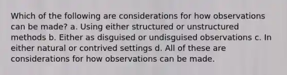 Which of the following are considerations for how observations can be made? a. Using either structured or unstructured methods b. Either as disguised or undisguised observations c. In either natural or contrived settings d. All of these are considerations for how observations can be made.