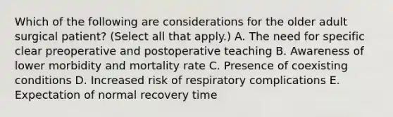 Which of the following are considerations for the older adult surgical patient? (Select all that apply.) A. The need for specific clear preoperative and postoperative teaching B. Awareness of lower morbidity and mortality rate C. Presence of coexisting conditions D. Increased risk of respiratory complications E. Expectation of normal recovery time