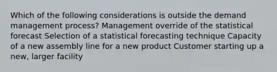 Which of the following considerations is outside the demand management process? Management override of the statistical forecast Selection of a statistical forecasting technique Capacity of a new assembly line for a new product Customer starting up a new, larger facility