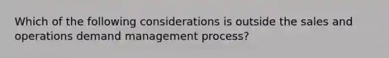 Which of the following considerations is outside the sales and operations demand management process?