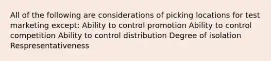 All of the following are considerations of picking locations for test marketing except: Ability to control promotion Ability to control competition Ability to control distribution Degree of isolation Respresentativeness