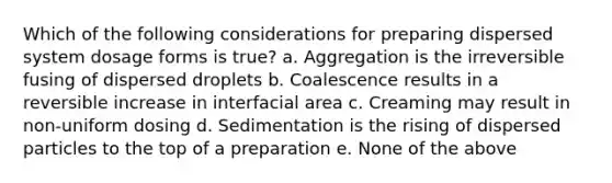 Which of the following considerations for preparing dispersed system dosage forms is true? a. Aggregation is the irreversible fusing of dispersed droplets b. Coalescence results in a reversible increase in interfacial area c. Creaming may result in non-uniform dosing d. Sedimentation is the rising of dispersed particles to the top of a preparation e. None of the above