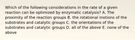 Which of the following considerations in the rate of a given reaction can be optimized by enzymatic catalysis? A. The proximity of the reaction groups B. the rotational motions of the substrates and catalytic groups C. the orientations of the substrates and catalytic groups D. all of the above E. none of the above