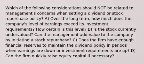 Which of the following considerations should NOT be related to management's concerns when setting a dividend or stock repurchase policy? A) Over the long term, how much does the company's level of earnings exceed its investment requirements? How certain is this level? B) Is the stock currently undervalued? Can the management add value to the company by initiating a stock repurchase? C) Does the firm have enough financial reserves to maintain the dividend policy in periods when earnings are down or investment requirements are up? D) Can the firm quickly raise equity capital if necessary?