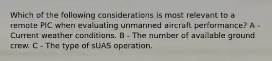 Which of the following considerations is most relevant to a remote PIC when evaluating unmanned aircraft performance? A - Current weather conditions. B - The number of available ground crew. C - The type of sUAS operation.