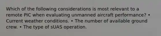 Which of the following considerations is most relevant to a remote PIC when evaluating unmanned aircraft performance? • Current weather conditions. • The number of available ground crew. • The type of sUAS operation.