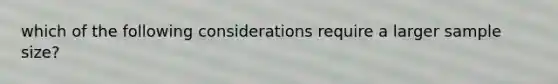 which of the following considerations require a larger sample size?