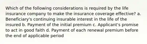 Which of the following considerations is required by the life insurance company to make the insurance coverage effective? a. Beneficiary's continuing insurable interest in the life of the insured b. Payment of the initial premium c. Applicant's promise to act in good faith d. Payment of each renewal premium before the end of applicable period