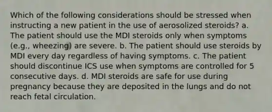 Which of the following considerations should be stressed when instructing a new patient in the use of aerosolized steroids? a. The patient should use the MDI steroids only when symptoms (e.g., wheezing) are severe. b. The patient should use steroids by MDI every day regardless of having symptoms. c. The patient should discontinue ICS use when symptoms are controlled for 5 consecutive days. d. MDI steroids are safe for use during pregnancy because they are deposited in the lungs and do not reach fetal circulation.