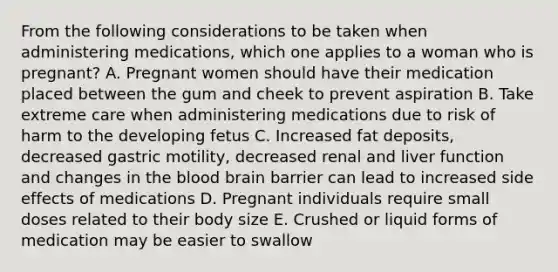 From the following considerations to be taken when administering medications, which one applies to a woman who is pregnant? A. Pregnant women should have their medication placed between the gum and cheek to prevent aspiration B. Take extreme care when administering medications due to risk of harm to the developing fetus C. Increased fat deposits, decreased gastric motility, decreased renal and liver function and changes in the blood brain barrier can lead to increased side effects of medications D. Pregnant individuals require small doses related to their body size E. Crushed or liquid forms of medication may be easier to swallow