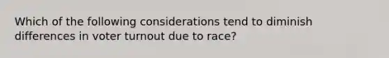 Which of the following considerations tend to diminish differences in voter turnout due to race?