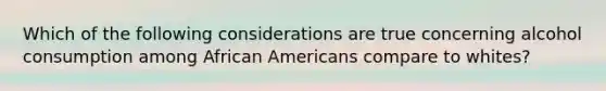 Which of the following considerations are true concerning alcohol consumption among African Americans compare to whites?