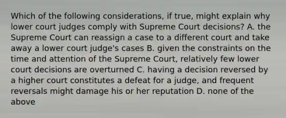 Which of the following considerations, if true, might explain why lower court judges comply with Supreme Court decisions? A. the Supreme Court can reassign a case to a different court and take away a lower court judge's cases B. given the constraints on the time and attention of the Supreme Court, relatively few lower court decisions are overturned C. having a decision reversed by a higher court constitutes a defeat for a judge, and frequent reversals might damage his or her reputation D. none of the above