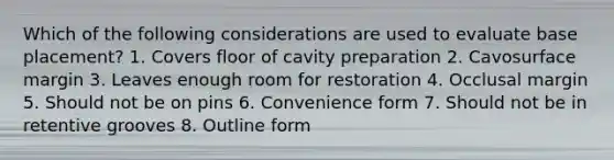 Which of the following considerations are used to evaluate base placement? 1. Covers floor of cavity preparation 2. Cavosurface margin 3. Leaves enough room for restoration 4. Occlusal margin 5. Should not be on pins 6. Convenience form 7. Should not be in retentive grooves 8. Outline form