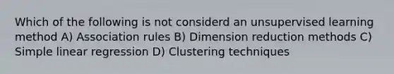 Which of the following is not considerd an unsupervised learning method A) Association rules B) Dimension reduction methods C) Simple linear regression D) Clustering techniques