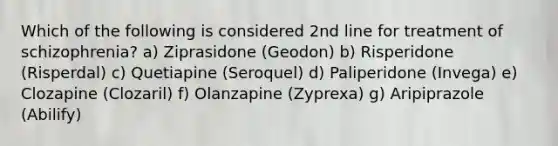 Which of the following is considered 2nd line for treatment of schizophrenia? a) Ziprasidone (Geodon) b) Risperidone (Risperdal) c) Quetiapine (Seroquel) d) Paliperidone (Invega) e) Clozapine (Clozaril) f) Olanzapine (Zyprexa) g) Aripiprazole (Abilify)